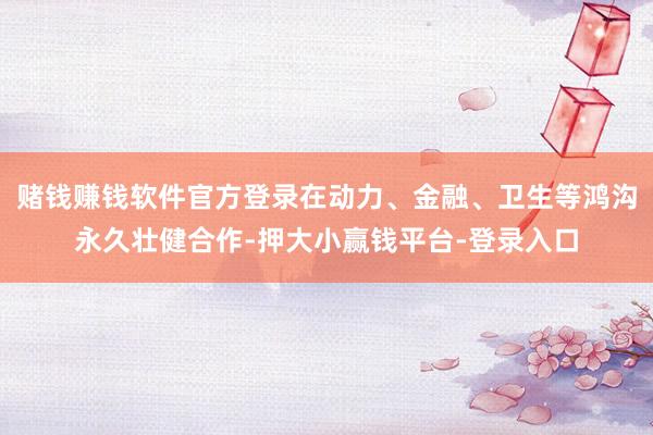 赌钱赚钱软件官方登录在动力、金融、卫生等鸿沟永久壮健合作-押大小赢钱平台-登录入口