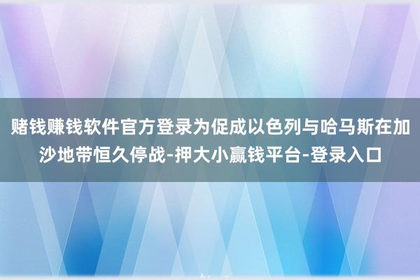 赌钱赚钱软件官方登录为促成以色列与哈马斯在加沙地带恒久停战-押大小赢钱平台-登录入口