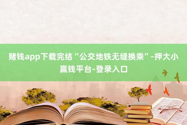 赌钱app下载完结“公交地铁无缝换乘”-押大小赢钱平台-登录入口