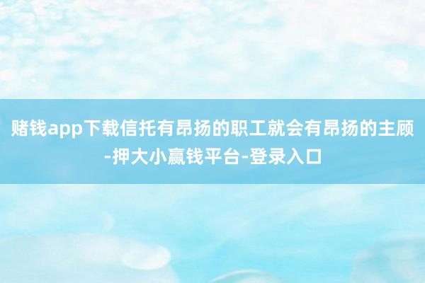 赌钱app下载信托有昂扬的职工就会有昂扬的主顾-押大小赢钱平台-登录入口