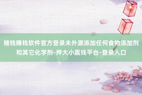赌钱赚钱软件官方登录未外源添加任何食物添加剂和其它化学剂-押大小赢钱平台-登录入口