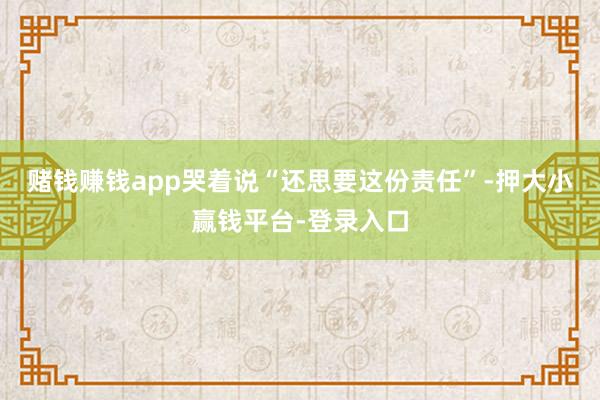 赌钱赚钱app哭着说“还思要这份责任”-押大小赢钱平台-登录入口