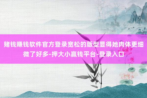 赌钱赚钱软件官方登录宽松的版型显得她肉体更细微了好多-押大小赢钱平台-登录入口
