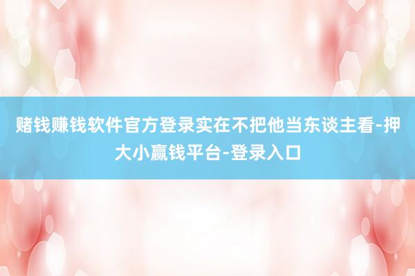 赌钱赚钱软件官方登录实在不把他当东谈主看-押大小赢钱平台-登录入口