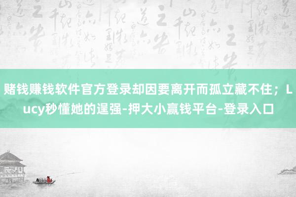 赌钱赚钱软件官方登录却因要离开而孤立藏不住；Lucy秒懂她的逞强-押大小赢钱平台-登录入口