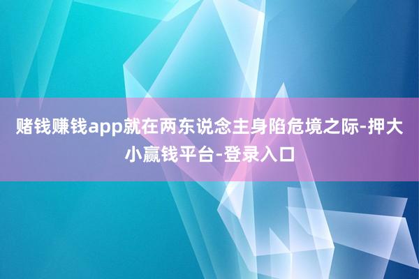 赌钱赚钱app就在两东说念主身陷危境之际-押大小赢钱平台-登录入口