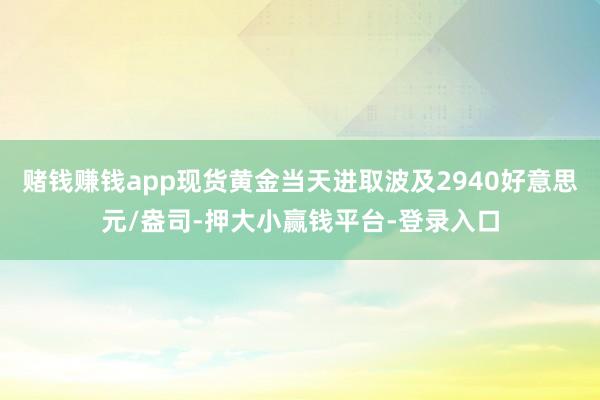 赌钱赚钱app现货黄金当天进取波及2940好意思元/盎司-押大小赢钱平台-登录入口