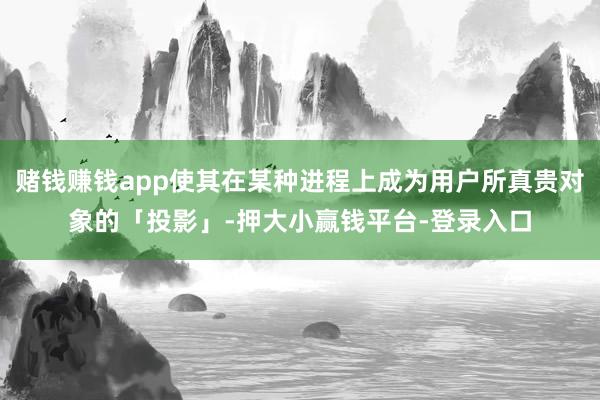 赌钱赚钱app使其在某种进程上成为用户所真贵对象的「投影」-押大小赢钱平台-登录入口