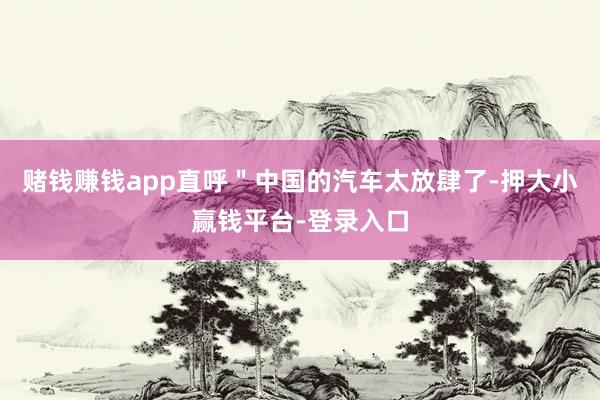 赌钱赚钱app直呼＂中国的汽车太放肆了-押大小赢钱平台-登录入口