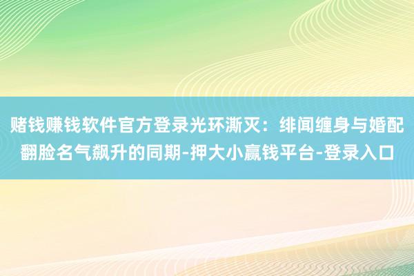 赌钱赚钱软件官方登录光环澌灭：绯闻缠身与婚配翻脸名气飙升的同期-押大小赢钱平台-登录入口