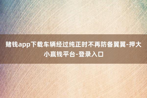 赌钱app下载车辆经过纯正时不再防备翼翼-押大小赢钱平台-登录入口