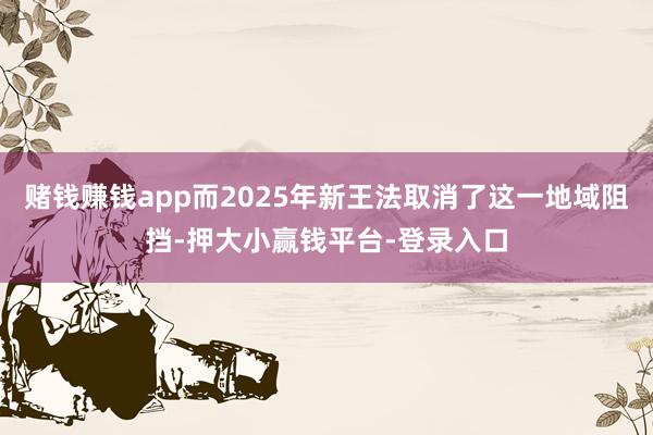 赌钱赚钱app而2025年新王法取消了这一地域阻挡-押大小赢钱平台-登录入口