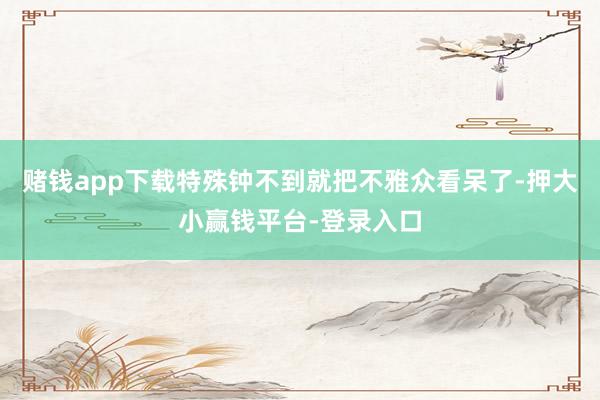 赌钱app下载特殊钟不到就把不雅众看呆了-押大小赢钱平台-登录入口