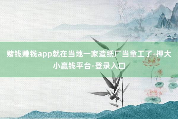 赌钱赚钱app就在当地一家造纸厂当童工了-押大小赢钱平台-登录入口