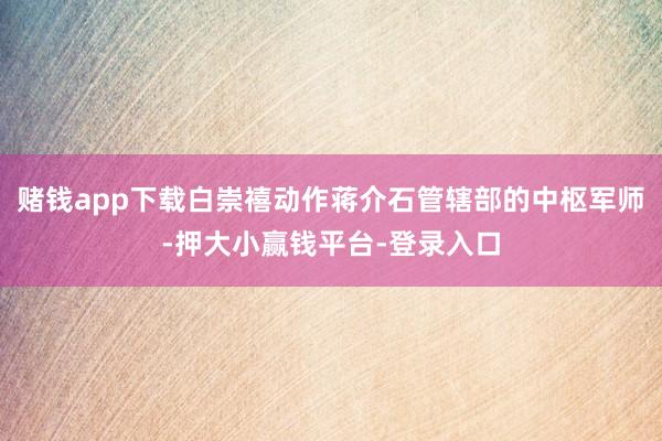 赌钱app下载白崇禧动作蒋介石管辖部的中枢军师-押大小赢钱平台-登录入口