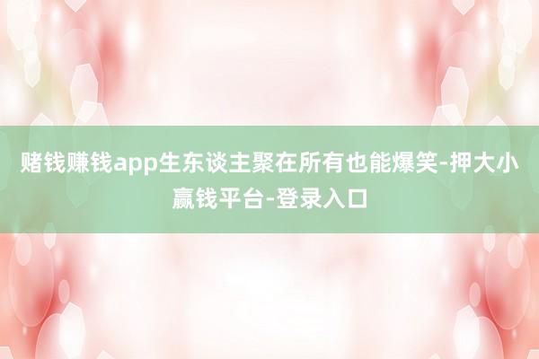 赌钱赚钱app生东谈主聚在所有也能爆笑-押大小赢钱平台-登录入口