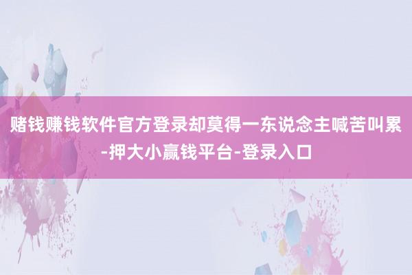 赌钱赚钱软件官方登录却莫得一东说念主喊苦叫累-押大小赢钱平台-登录入口