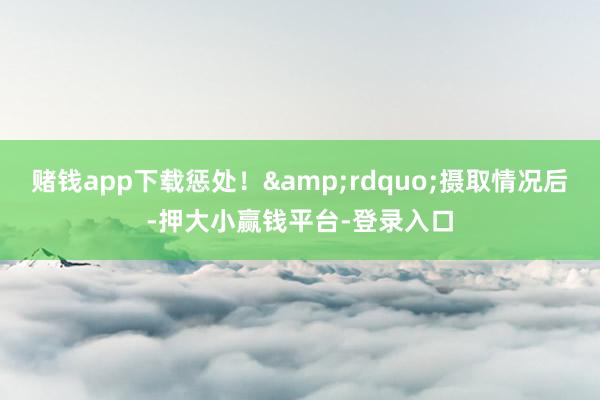 赌钱app下载惩处！&rdquo;摄取情况后-押大小赢钱平台-登录入口