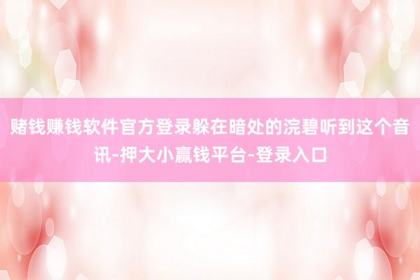 赌钱赚钱软件官方登录躲在暗处的浣碧听到这个音讯-押大小赢钱平台-登录入口
