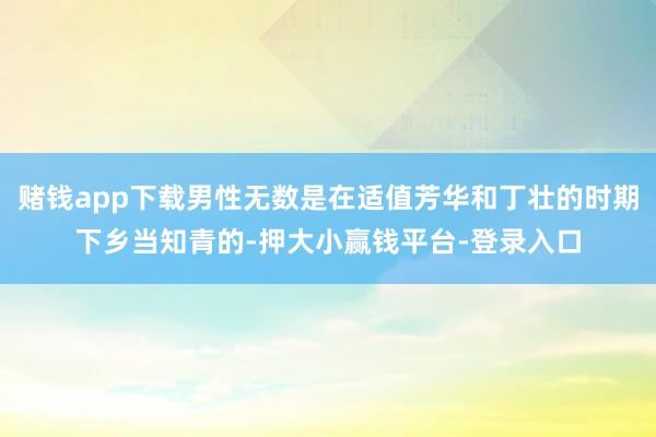 赌钱app下载男性无数是在适值芳华和丁壮的时期下乡当知青的-押大小赢钱平台-登录入口