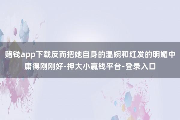 赌钱app下载反而把她自身的温婉和红发的明媚中庸得刚刚好-押大小赢钱平台-登录入口