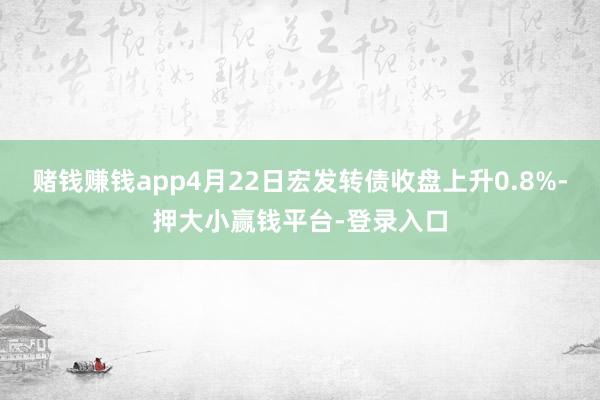 赌钱赚钱app4月22日宏发转债收盘上升0.8%-押大小赢钱平台-登录入口