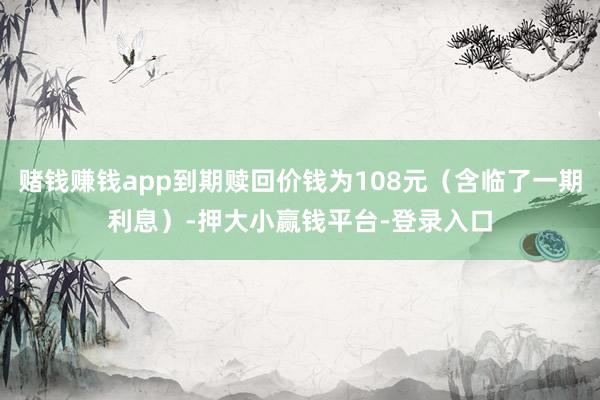 赌钱赚钱app到期赎回价钱为108元（含临了一期利息）-押大小赢钱平台-登录入口