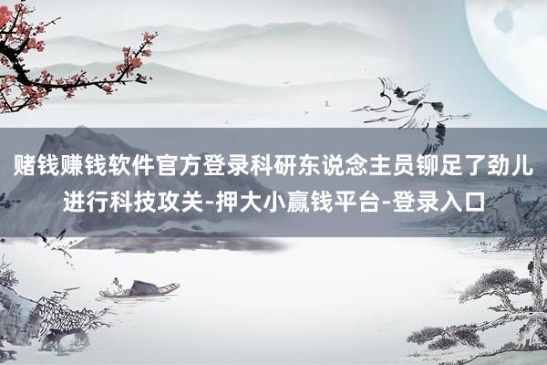 赌钱赚钱软件官方登录科研东说念主员铆足了劲儿进行科技攻关-押大小赢钱平台-登录入口