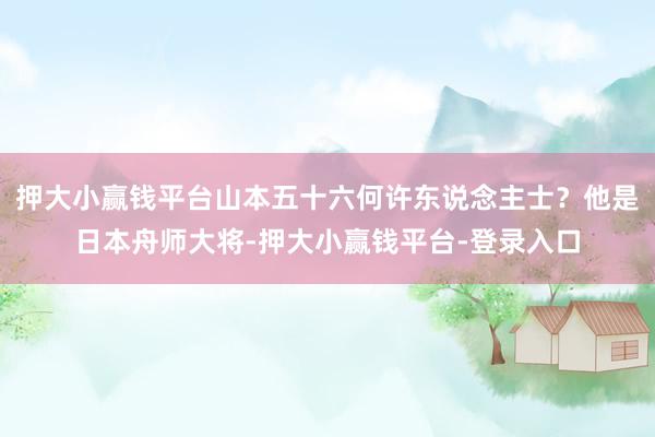 押大小赢钱平台山本五十六何许东说念主士？他是日本舟师大将-押大小赢钱平台-登录入口
