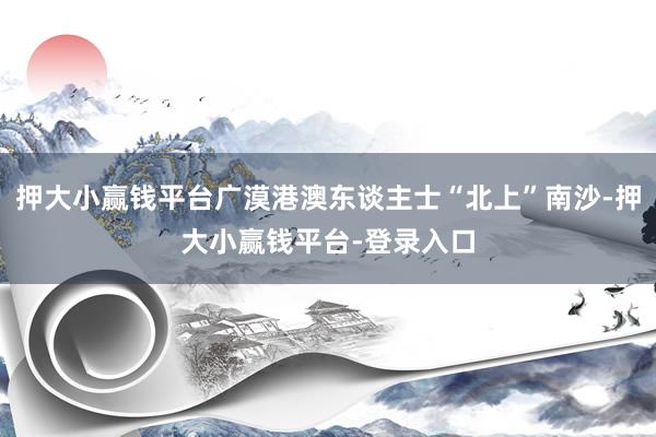 押大小赢钱平台广漠港澳东谈主士“北上”南沙-押大小赢钱平台-登录入口