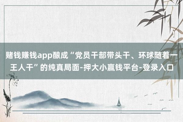 赌钱赚钱app酿成“党员干部带头干、环球随着一王人干”的纯真局面-押大小赢钱平台-登录入口