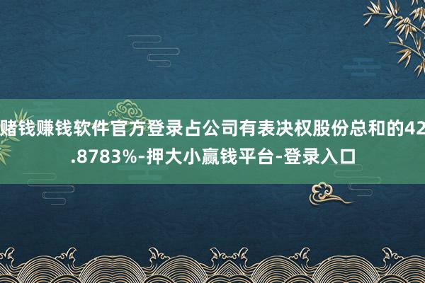 赌钱赚钱软件官方登录占公司有表决权股份总和的42.8783%-押大小赢钱平台-登录入口
