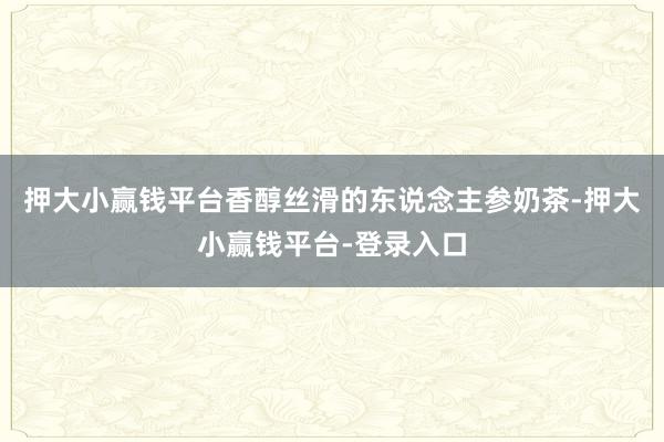 押大小赢钱平台香醇丝滑的东说念主参奶茶-押大小赢钱平台-登录入口