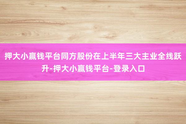 押大小赢钱平台同方股份在上半年三大主业全线跃升-押大小赢钱平台-登录入口