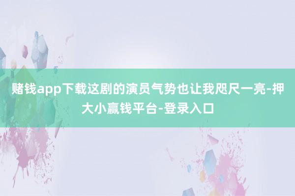 赌钱app下载这剧的演员气势也让我咫尺一亮-押大小赢钱平台-登录入口