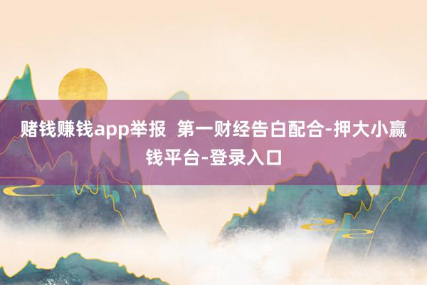 赌钱赚钱app举报  第一财经告白配合-押大小赢钱平台-登录入口