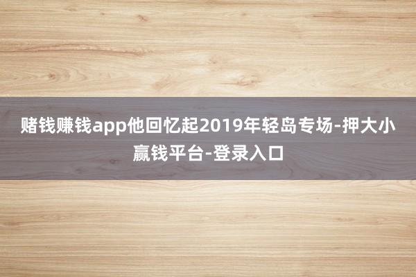 赌钱赚钱app他回忆起2019年轻岛专场-押大小赢钱平台-登录入口