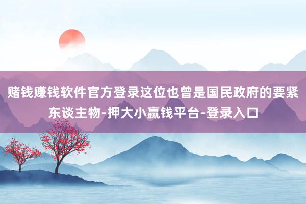 赌钱赚钱软件官方登录这位也曾是国民政府的要紧东谈主物-押大小赢钱平台-登录入口