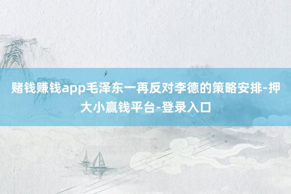赌钱赚钱app毛泽东一再反对李德的策略安排-押大小赢钱平台-登录入口