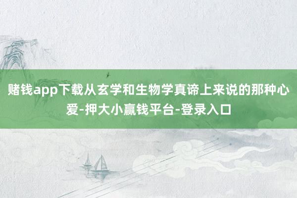 赌钱app下载从玄学和生物学真谛上来说的那种心爱-押大小赢钱平台-登录入口