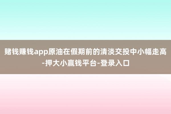 赌钱赚钱app原油在假期前的清淡交投中小幅走高-押大小赢钱平台-登录入口
