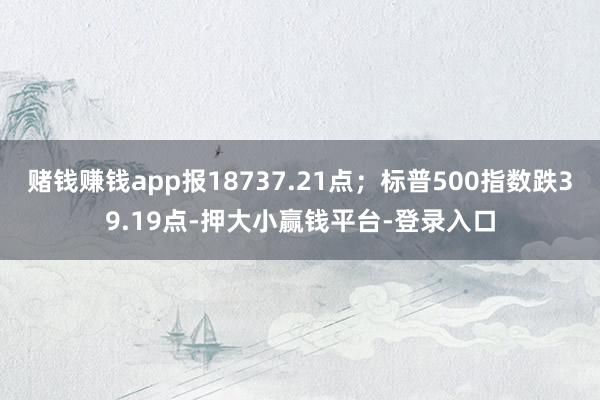 赌钱赚钱app报18737.21点；标普500指数跌39.19点-押大小赢钱平台-登录入口
