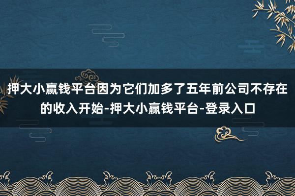 押大小赢钱平台因为它们加多了五年前公司不存在的收入开始-押大小赢钱平台-登录入口
