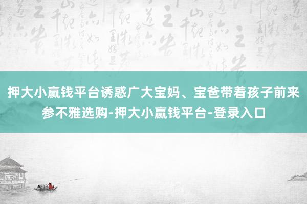 押大小赢钱平台诱惑广大宝妈、宝爸带着孩子前来参不雅选购-押大小赢钱平台-登录入口