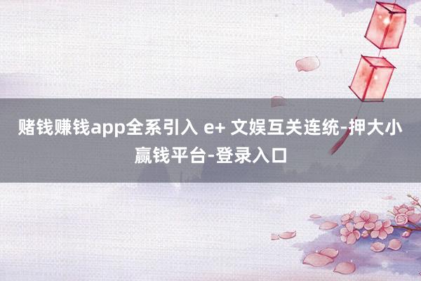 赌钱赚钱app全系引入 e+ 文娱互关连统-押大小赢钱平台-登录入口
