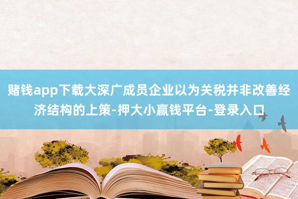 赌钱app下载大深广成员企业以为关税并非改善经济结构的上策-押大小赢钱平台-登录入口