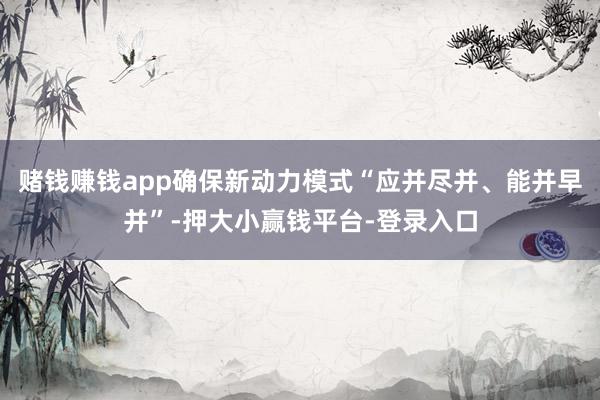 赌钱赚钱app确保新动力模式“应并尽并、能并早并”-押大小赢钱平台-登录入口