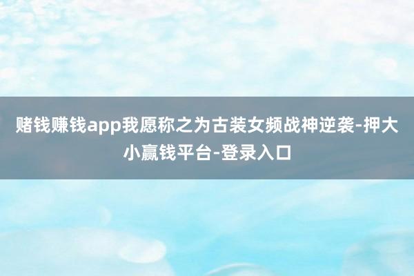 赌钱赚钱app我愿称之为古装女频战神逆袭-押大小赢钱平台-登录入口