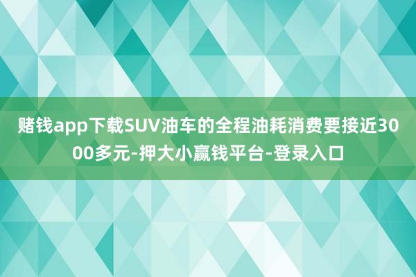 赌钱app下载SUV油车的全程油耗消费要接近3000多元-押大小赢钱平台-登录入口