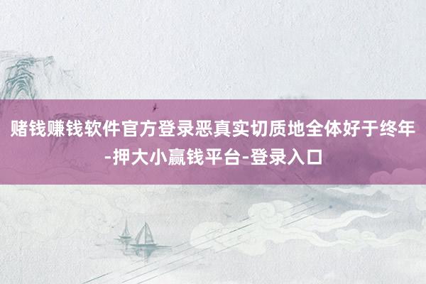 赌钱赚钱软件官方登录恶真实切质地全体好于终年-押大小赢钱平台-登录入口